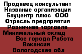 Продавец-консультант › Название организации ­ Бауцентр плюс, ООО › Отрасль предприятия ­ Розничная торговля › Минимальный оклад ­ 22 500 - Все города Работа » Вакансии   . Вологодская обл.,Вологда г.